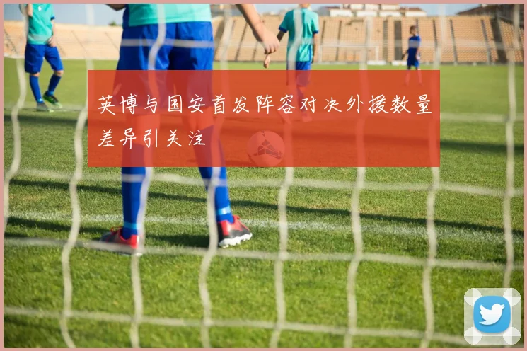 英博与国安首发阵容对决外援数量差异引关注
