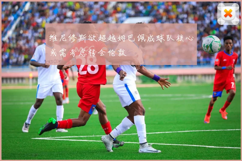 维尼修斯欲超越姆巴佩成球队核心或需考虑转会伦敦