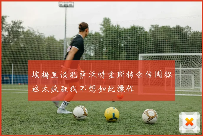 埃梅里谈孔萨沃特金斯转会传闻称这太疯狂我不想如此操作