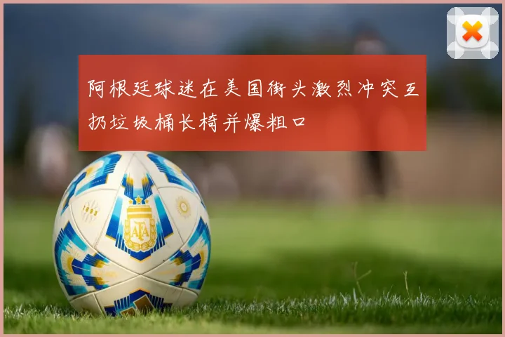 阿根廷球迷在美国街头激烈冲突互扔垃圾桶长椅并爆粗口